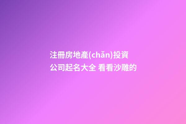 注冊房地產(chǎn)投資公司起名大全 看看沙雕的-第1張-公司起名-玄機派